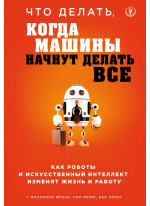 Что делать, когда машины начнут делать все. Как роботы и искусственный интеллект изменят жизнь и работу