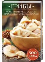 Грибы. Консервируем, солим, маринуем, сушим, жарим. 500 блюд