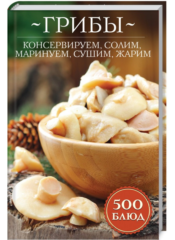 Грибы. Консервируем, солим, маринуем, сушим, жарим. 500 блюд